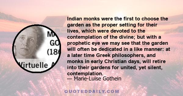 Indian monks were the first to choose the garden as the proper setting for their lives, which were devoted to the contemplation of the divine; but with a prophetic eye we may see that the garden will often be dedicated