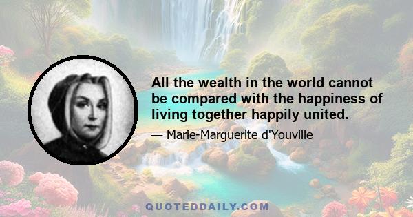 All the wealth in the world cannot be compared with the happiness of living together happily united.