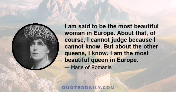 I am said to be the most beautiful woman in Europe. About that, of course, I cannot judge because I cannot know. But about the other queens, I know. I am the most beautiful queen in Europe.