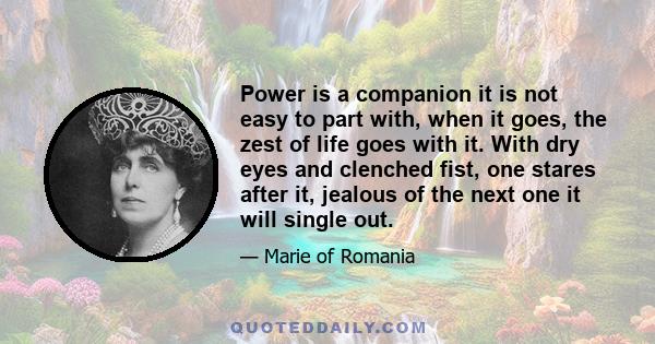 Power is a companion it is not easy to part with, when it goes, the zest of life goes with it. With dry eyes and clenched fist, one stares after it, jealous of the next one it will single out.