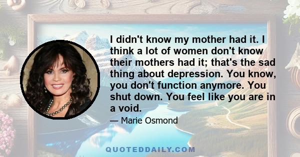 I didn't know my mother had it. I think a lot of women don't know their mothers had it; that's the sad thing about depression. You know, you don't function anymore. You shut down. You feel like you are in a void.