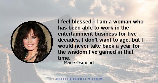 I feel blessed - I am a woman who has been able to work in the entertainment business for five decades. I don't want to age, but I would never take back a year for the wisdom I've gained in that time.