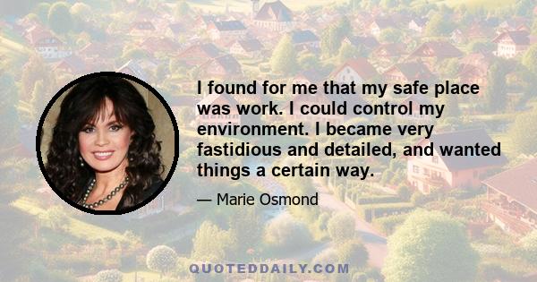 I found for me that my safe place was work. I could control my environment. I became very fastidious and detailed, and wanted things a certain way.