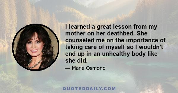 I learned a great lesson from my mother on her deathbed. She counseled me on the importance of taking care of myself so I wouldn't end up in an unhealthy body like she did.