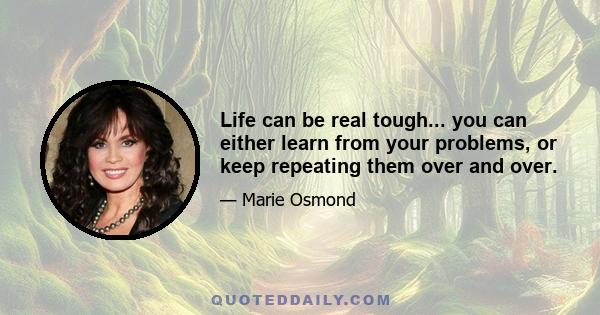 Life can be real tough... you can either learn from your problems, or keep repeating them over and over.