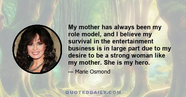 My mother has always been my role model, and I believe my survival in the entertainment business is in large part due to my desire to be a strong woman like my mother. She is my hero.