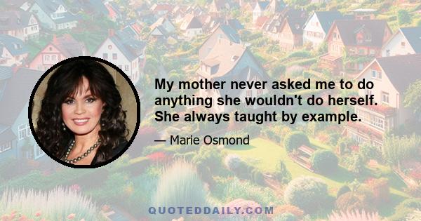 My mother never asked me to do anything she wouldn't do herself. She always taught by example.