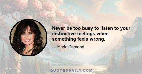 Never be too busy to listen to your instinctive feelings when something feels wrong.