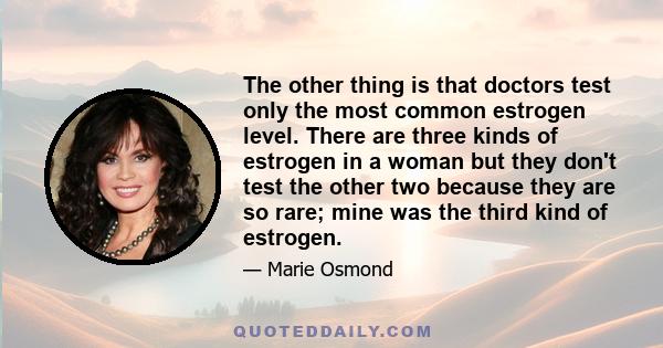 The other thing is that doctors test only the most common estrogen level. There are three kinds of estrogen in a woman but they don't test the other two because they are so rare; mine was the third kind of estrogen.