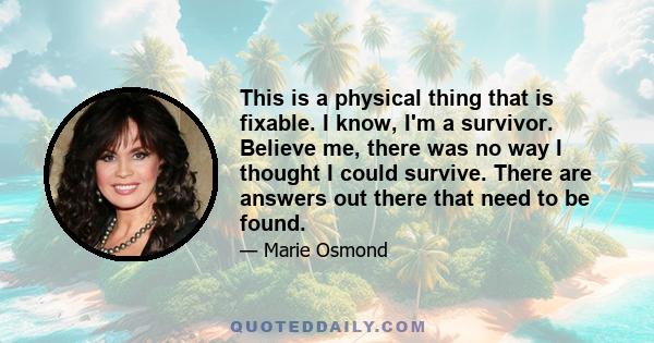 This is a physical thing that is fixable. I know, I'm a survivor. Believe me, there was no way I thought I could survive. There are answers out there that need to be found.