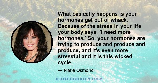 What basically happens is your hormones get out of whack. Because of the stress in your life your body says, 'I need more hormones.' So, your hormones are trying to produce and produce and produce, and it's even more