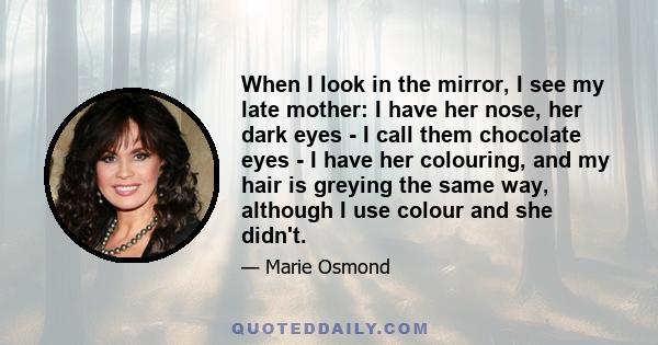 When I look in the mirror, I see my late mother: I have her nose, her dark eyes - I call them chocolate eyes - I have her colouring, and my hair is greying the same way, although I use colour and she didn't.