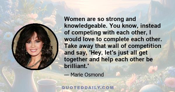 Women are so strong and knowledgeable. You know, instead of competing with each other, I would love to complete each other. Take away that wall of competition and say, 'Hey, let's just all get together and help each