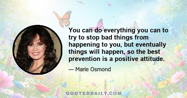 You can do everything you can to try to stop bad things from happening to you, but eventually things will happen, so the best prevention is a positive attitude.