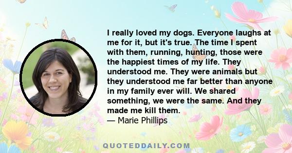 I really loved my dogs. Everyone laughs at me for it, but it's true. The time I spent with them, running, hunting, those were the happiest times of my life. They understood me. They were animals but they understood me