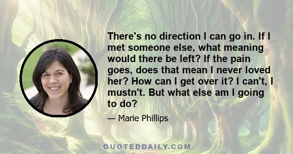 There's no direction I can go in. If I met someone else, what meaning would there be left? If the pain goes, does that mean I never loved her? How can I get over it? I can't, I mustn't. But what else am I going to do?