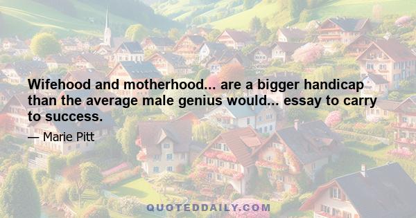 Wifehood and motherhood... are a bigger handicap than the average male genius would... essay to carry to success.