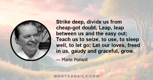 Strike deep, divide us from cheap-got doubt, Leap, leap between us and the easy out; Teach us to seize, to use, to sleep well, to let go; Let our loves, freed in us, gaudy and graceful, grow.