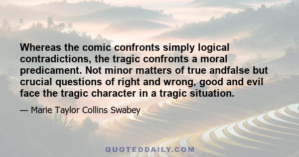 Whereas the comic confronts simply logical contradictions, the tragic confronts a moral predicament. Not minor matters of true andfalse but crucial questions of right and wrong, good and evil face the tragic character