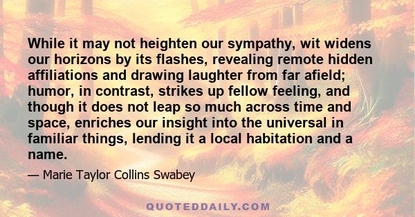 While it may not heighten our sympathy, wit widens our horizons by its flashes, revealing remote hidden affiliations and drawing laughter from far afield; humor, in contrast, strikes up fellow feeling, and though it