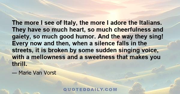 The more I see of Italy, the more I adore the Italians. They have so much heart, so much cheerfulness and gaiety, so much good humor. And the way they sing! Every now and then, when a silence falls in the streets, it is 