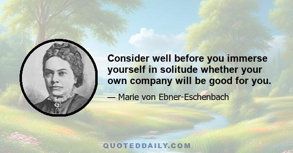 Consider well before you immerse yourself in solitude whether your own company will be good for you.