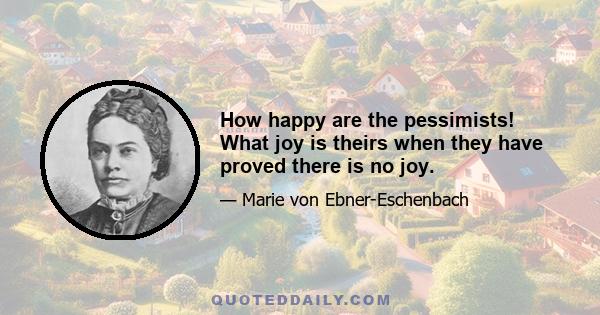 How happy are the pessimists! What joy is theirs when they have proved there is no joy.