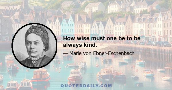 How wise must one be to be always kind.