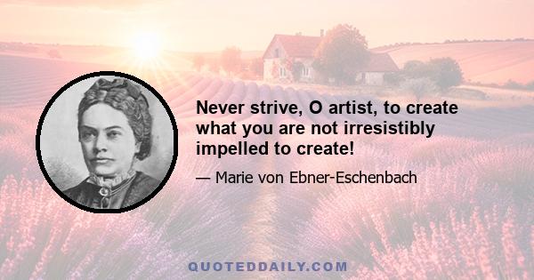 Never strive, O artist, to create what you are not irresistibly impelled to create!