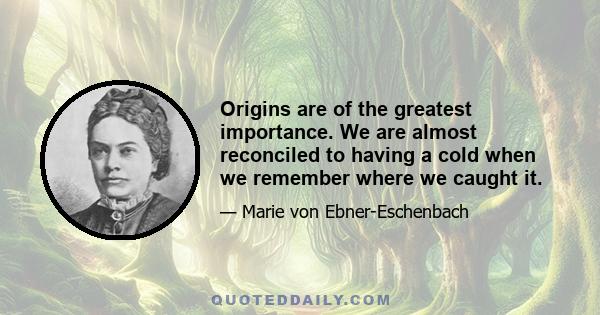 Origins are of the greatest importance. We are almost reconciled to having a cold when we remember where we caught it.