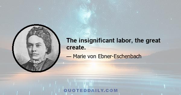 The insignificant labor, the great create.