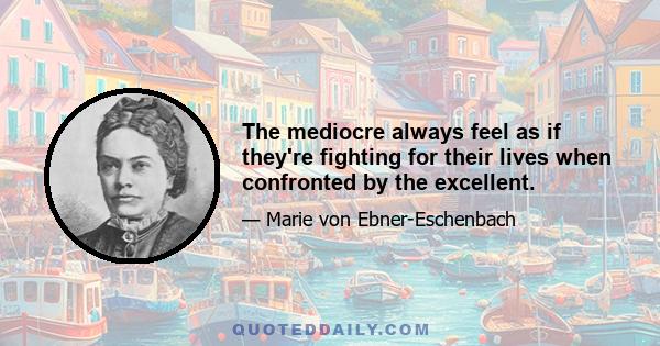 The mediocre always feel as if they're fighting for their lives when confronted by the excellent.