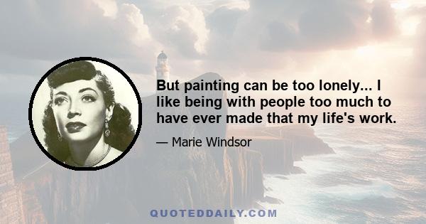 But painting can be too lonely... I like being with people too much to have ever made that my life's work.