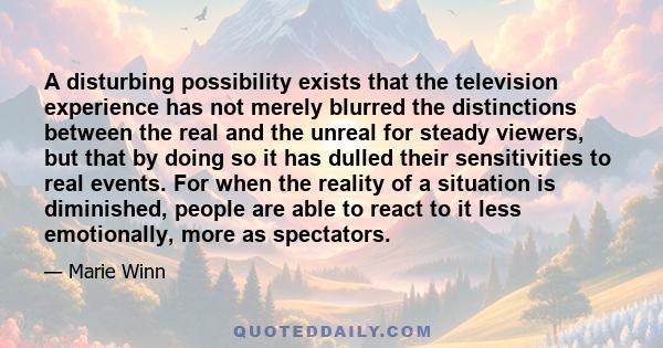 A disturbing possibility exists that the television experience has not merely blurred the distinctions between the real and the unreal for steady viewers, but that by doing so it has dulled their sensitivities to real