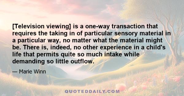 [Television viewing] is a one-way transaction that requires the taking in of particular sensory material in a particular way, no matter what the material might be. There is, indeed, no other experience in a child's life 