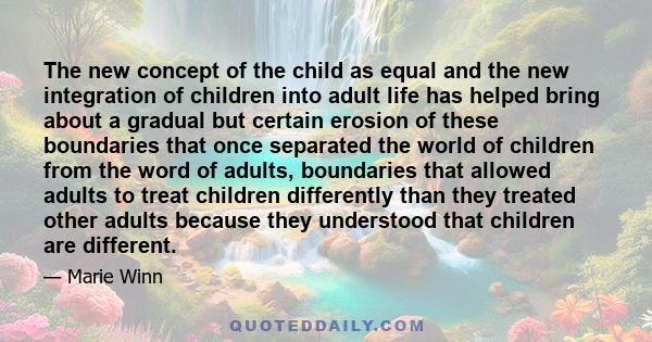 The new concept of the child as equal and the new integration of children into adult life has helped bring about a gradual but certain erosion of these boundaries that once separated the world of children from the word