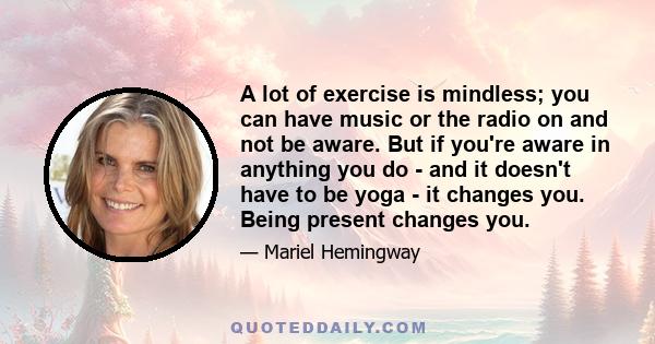 A lot of exercise is mindless; you can have music or the radio on and not be aware. But if you're aware in anything you do - and it doesn't have to be yoga - it changes you. Being present changes you.