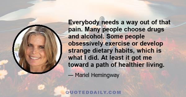 Everybody needs a way out of that pain. Many people choose drugs and alcohol. Some people obsessively exercise or develop strange dietary habits, which is what I did. At least it got me toward a path of healthier living.