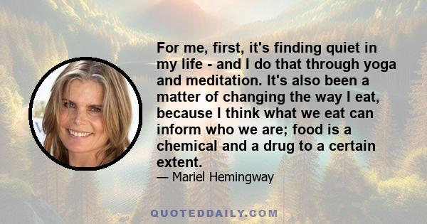 For me, first, it's finding quiet in my life - and I do that through yoga and meditation. It's also been a matter of changing the way I eat, because I think what we eat can inform who we are; food is a chemical and a