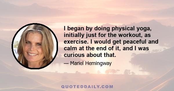 I began by doing physical yoga, initially just for the workout, as exercise. I would get peaceful and calm at the end of it, and I was curious about that.