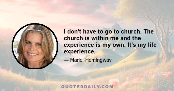 I don't have to go to church. The church is within me and the experience is my own. It's my life experience.