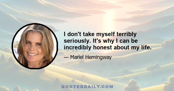 I don't take myself terribly seriously. It's why I can be incredibly honest about my life.