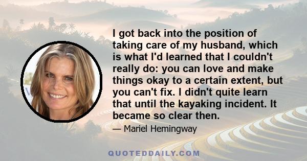 I got back into the position of taking care of my husband, which is what I'd learned that I couldn't really do: you can love and make things okay to a certain extent, but you can't fix. I didn't quite learn that until