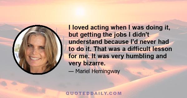 I loved acting when I was doing it, but getting the jobs I didn't understand because I'd never had to do it. That was a difficult lesson for me. It was very humbling and very bizarre.