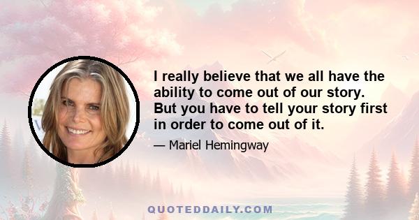 I really believe that we all have the ability to come out of our story. But you have to tell your story first in order to come out of it.