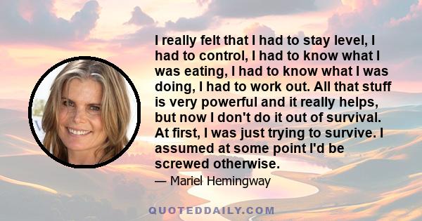 I really felt that I had to stay level, I had to control, I had to know what I was eating, I had to know what I was doing, I had to work out. All that stuff is very powerful and it really helps, but now I don't do it