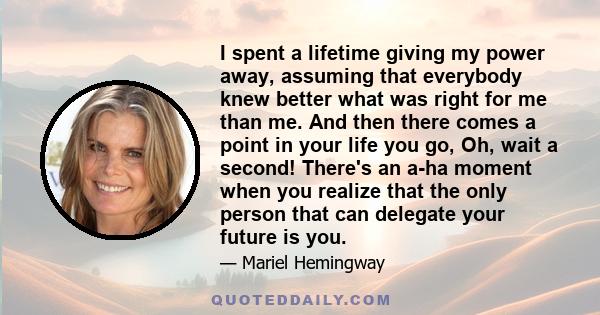 I spent a lifetime giving my power away, assuming that everybody knew better what was right for me than me. And then there comes a point in your life you go, Oh, wait a second! There's an a-ha moment when you realize