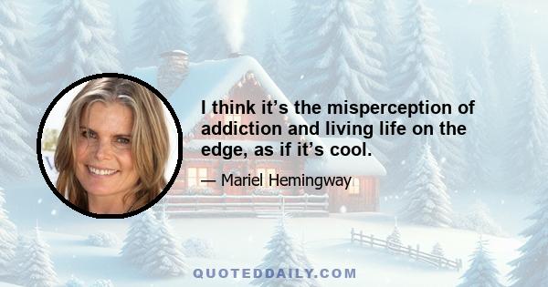 I think it’s the misperception of addiction and living life on the edge, as if it’s cool.