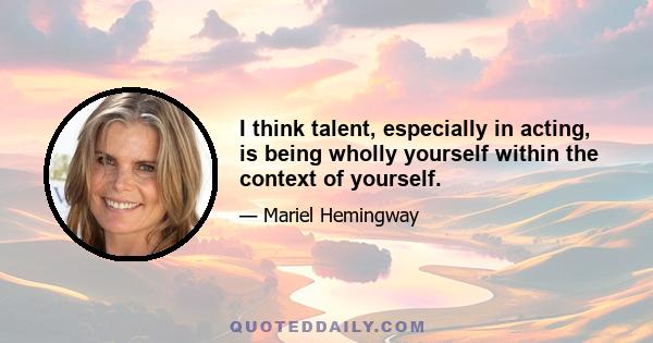 I think talent, especially in acting, is being wholly yourself within the context of yourself.