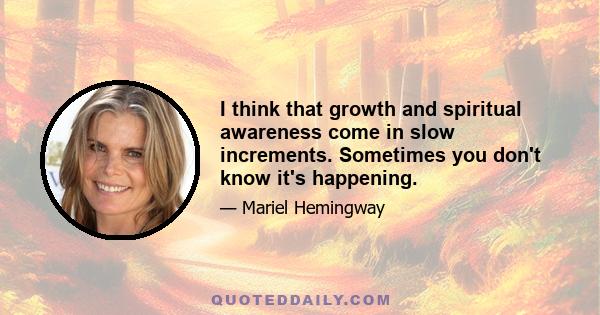 I think that growth and spiritual awareness come in slow increments. Sometimes you don't know it's happening.